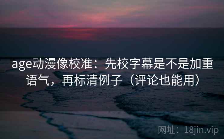 age动漫像校准：先校字幕是不是加重语气，再标清例子（评论也能用）