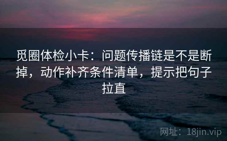 觅圈体检小卡：问题传播链是不是断掉，动作补齐条件清单，提示把句子拉直