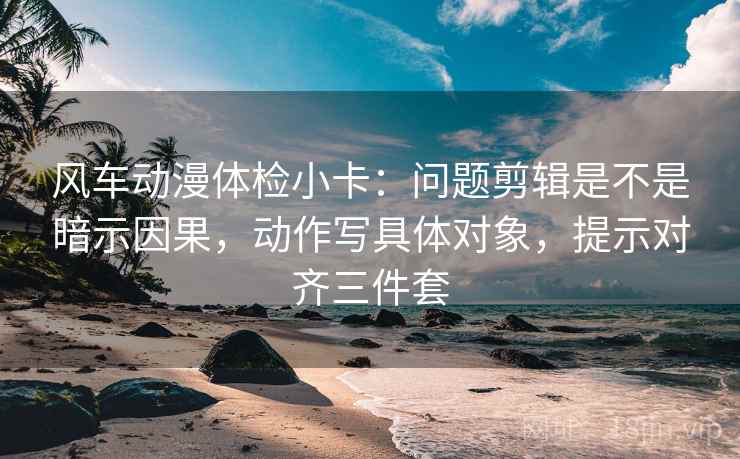 风车动漫体检小卡：问题剪辑是不是暗示因果，动作写具体对象，提示对齐三件套