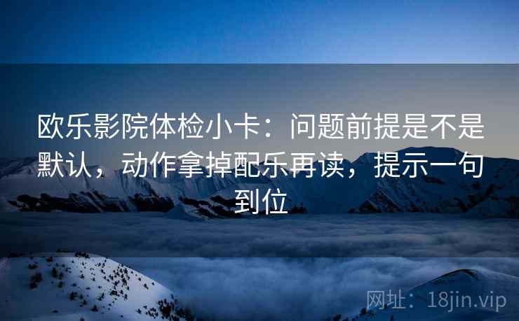 欧乐影院体检小卡:问题前提是不是默认,动作拿掉配乐再读,提示一句到位 欧乐影院体检小卡:问题前提是不是默认,动作拿掉配乐再读,提示一句到位