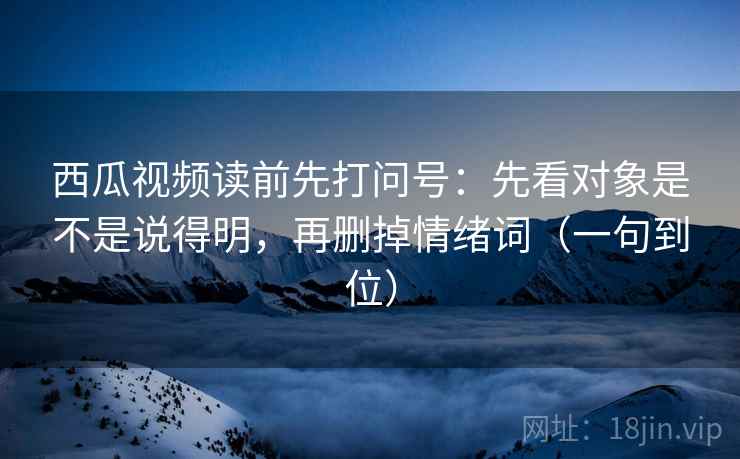 西瓜视频读前先打问号：先看对象是不是说得明，再删掉情绪词（一句到位）