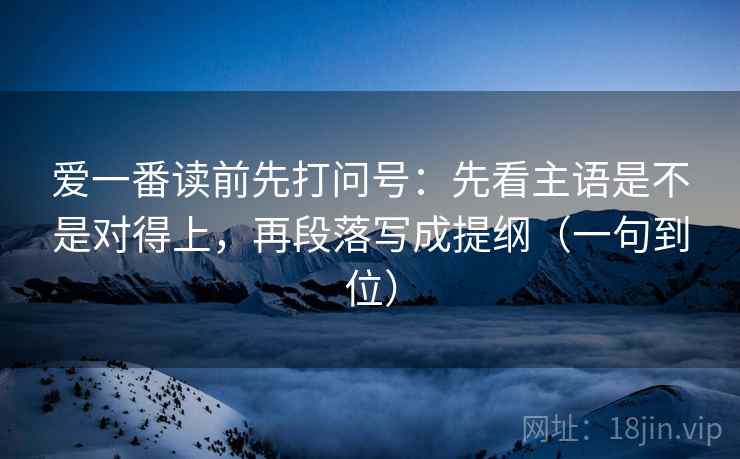 爱一番读前先打问号：先看主语是不是对得上，再段落写成提纲（一句到位）