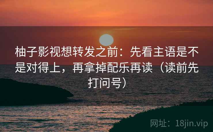 柚子影视想转发之前:先看主语是不是对得上,再拿掉配乐再读(读前先打问号) 柚子影视想转发之前:先看主语是不是对得上,再拿掉配乐再读(读前先打问号)