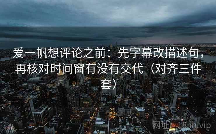 爱一帆想评论之前：先字幕改描述句，再核对时间窗有没有交代（对齐三件套）