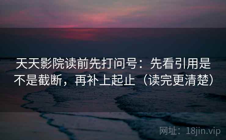 天天影院读前先打问号：先看引用是不是截断，再补上起止（读完更清楚）