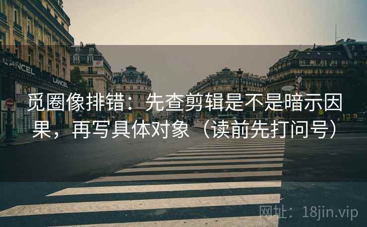 觅圈像排错：先查剪辑是不是暗示因果，再写具体对象（读前先打问号）
