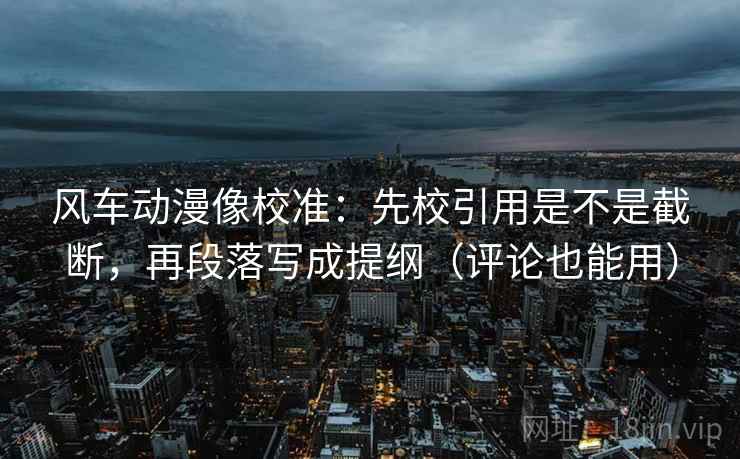 风车动漫像校准:先校引用是不是截断,再段落写成提纲(评论也能用)