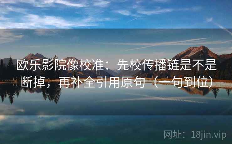 欧乐影院像校准:先校传播链是不是断掉,再补全引用原句(一句到位)