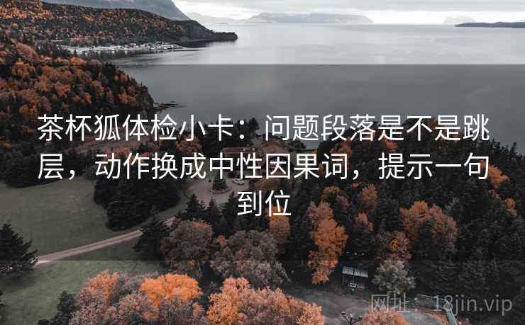 茶杯狐体检小卡：问题段落是不是跳层，动作换成中性因果词，提示一句到位