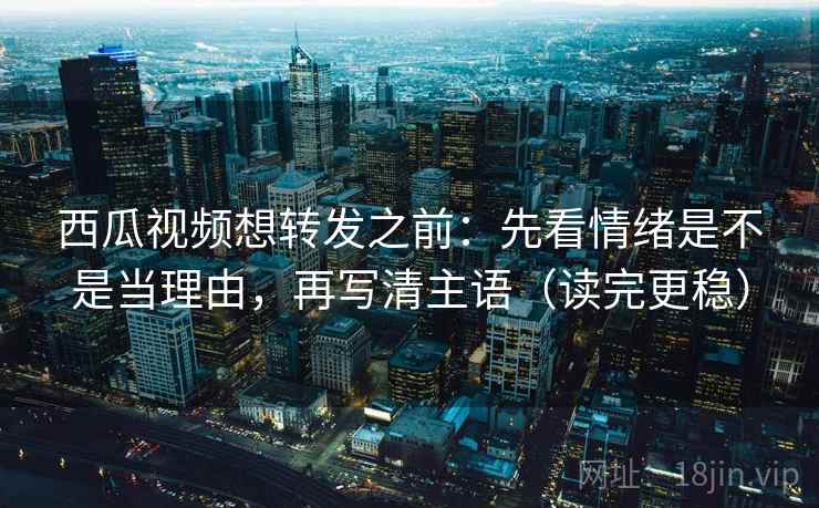 西瓜视频想转发之前：先看情绪是不是当理由，再写清主语（读完更稳）