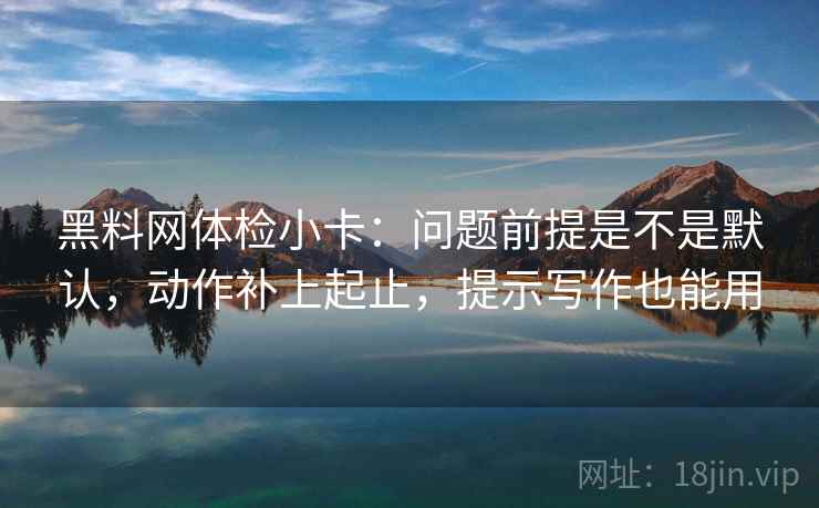 黑料网体检小卡:问题前提是不是默认,动作补上起止,提示写作也能用 黑料网体检小卡:问题前提是不是默认,动作补上起止,提示写作也能用