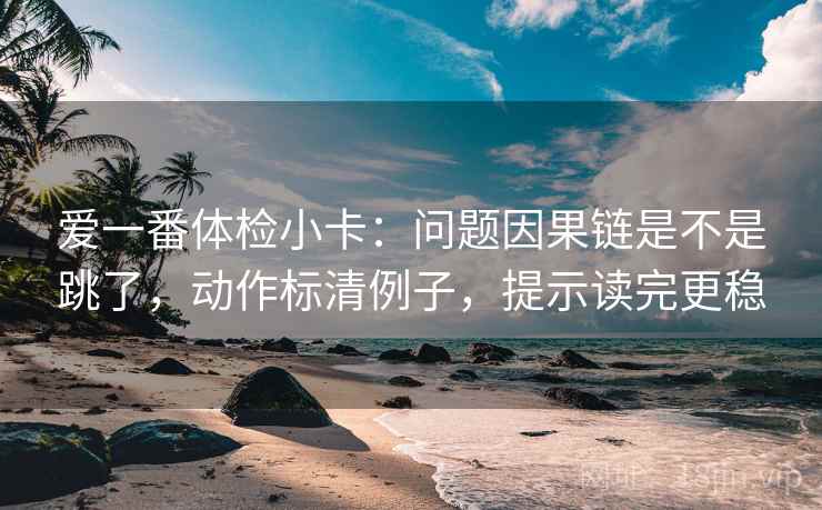 爱一番体检小卡:问题因果链是不是跳了,动作标清例子,提示读完更稳 爱一番体检小卡:问题因果链是不是跳了,动作标清例子,提示读完更稳