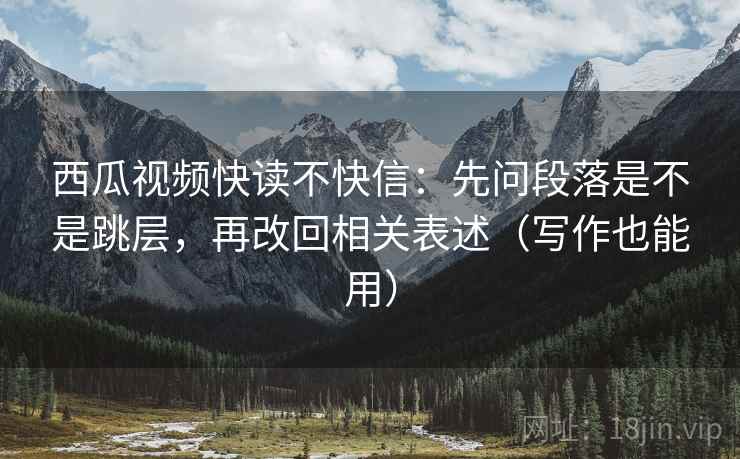西瓜视频快读不快信:先问段落是不是跳层,再改回相关表述(写作也能用) 西瓜视频快读不快信:先问段落是不是跳层,再改回相关表述(写作也能用)
